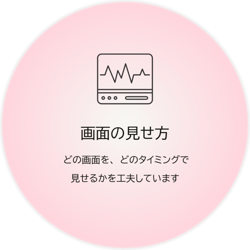 【画面の見せ方】どの画面を、どのタイミングで見せるかを工夫しています